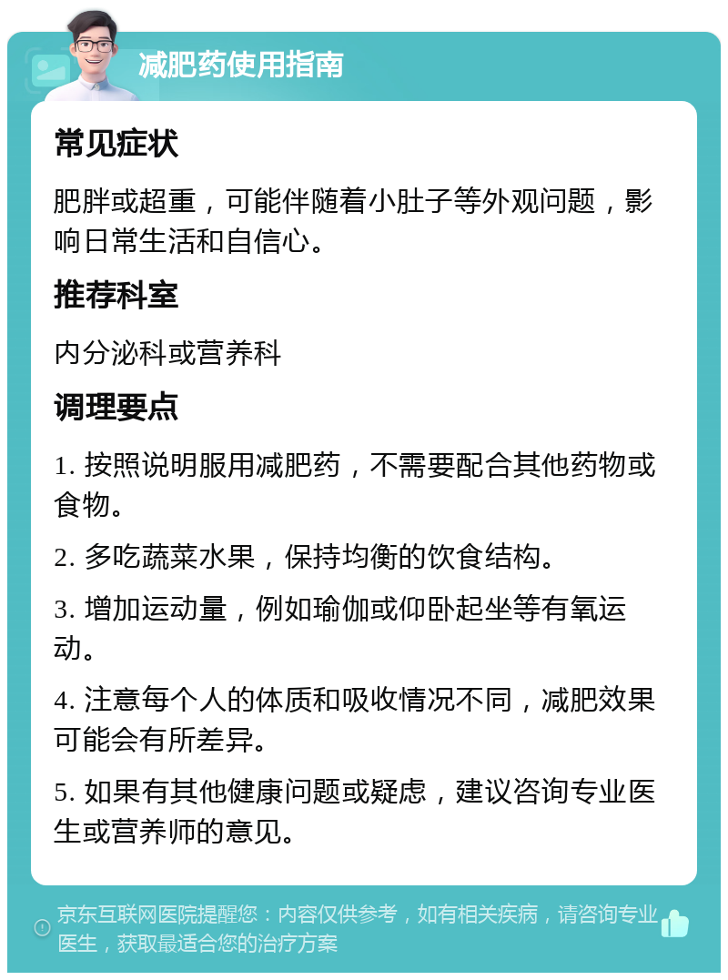 减肥药使用指南 常见症状 肥胖或超重，可能伴随着小肚子等外观问题，影响日常生活和自信心。 推荐科室 内分泌科或营养科 调理要点 1. 按照说明服用减肥药，不需要配合其他药物或食物。 2. 多吃蔬菜水果，保持均衡的饮食结构。 3. 增加运动量，例如瑜伽或仰卧起坐等有氧运动。 4. 注意每个人的体质和吸收情况不同，减肥效果可能会有所差异。 5. 如果有其他健康问题或疑虑，建议咨询专业医生或营养师的意见。