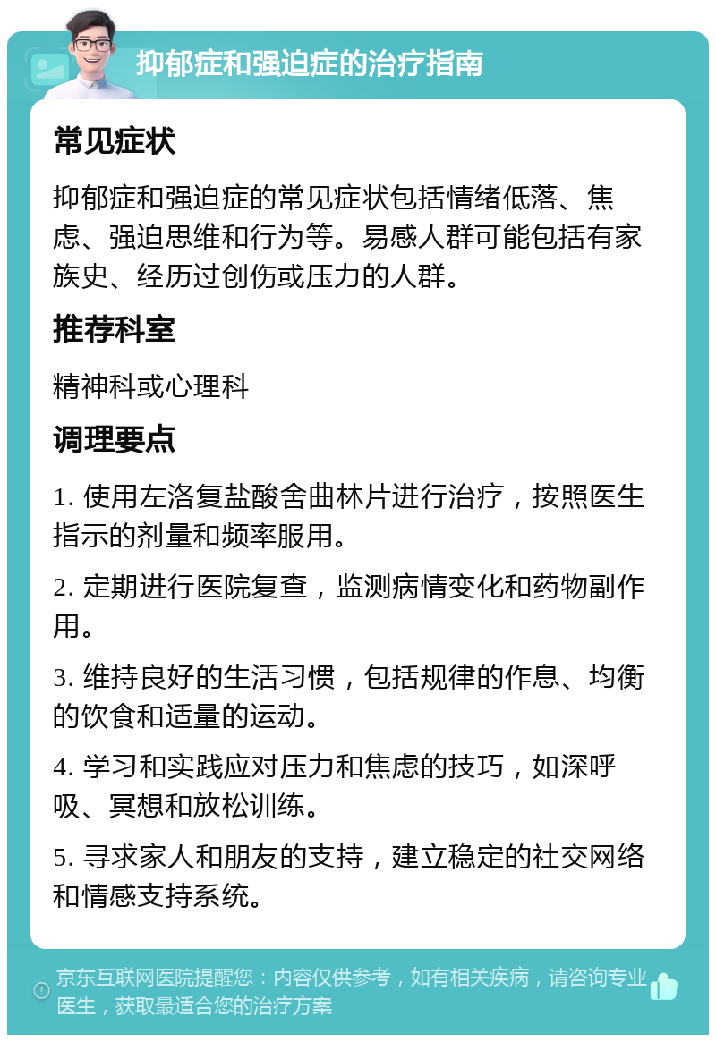 抑郁症和强迫症的治疗指南 常见症状 抑郁症和强迫症的常见症状包括情绪低落、焦虑、强迫思维和行为等。易感人群可能包括有家族史、经历过创伤或压力的人群。 推荐科室 精神科或心理科 调理要点 1. 使用左洛复盐酸舍曲林片进行治疗，按照医生指示的剂量和频率服用。 2. 定期进行医院复查，监测病情变化和药物副作用。 3. 维持良好的生活习惯，包括规律的作息、均衡的饮食和适量的运动。 4. 学习和实践应对压力和焦虑的技巧，如深呼吸、冥想和放松训练。 5. 寻求家人和朋友的支持，建立稳定的社交网络和情感支持系统。