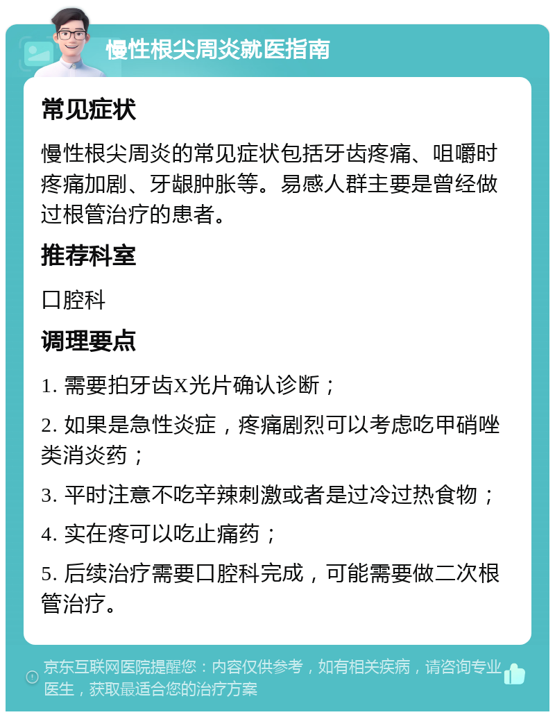 慢性根尖周炎就医指南 常见症状 慢性根尖周炎的常见症状包括牙齿疼痛、咀嚼时疼痛加剧、牙龈肿胀等。易感人群主要是曾经做过根管治疗的患者。 推荐科室 口腔科 调理要点 1. 需要拍牙齿X光片确认诊断； 2. 如果是急性炎症，疼痛剧烈可以考虑吃甲硝唑类消炎药； 3. 平时注意不吃辛辣刺激或者是过冷过热食物； 4. 实在疼可以吃止痛药； 5. 后续治疗需要口腔科完成，可能需要做二次根管治疗。