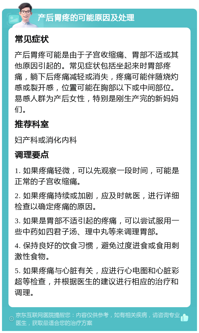 产后胃疼的可能原因及处理 常见症状 产后胃疼可能是由于子宫收缩痛、胃部不适或其他原因引起的。常见症状包括坐起来时胃部疼痛，躺下后疼痛减轻或消失，疼痛可能伴随烧灼感或裂开感，位置可能在胸部以下或中间部位。易感人群为产后女性，特别是刚生产完的新妈妈们。 推荐科室 妇产科或消化内科 调理要点 1. 如果疼痛轻微，可以先观察一段时间，可能是正常的子宫收缩痛。 2. 如果疼痛持续或加剧，应及时就医，进行详细检查以确定疼痛的原因。 3. 如果是胃部不适引起的疼痛，可以尝试服用一些中药如四君子汤、理中丸等来调理胃部。 4. 保持良好的饮食习惯，避免过度进食或食用刺激性食物。 5. 如果疼痛与心脏有关，应进行心电图和心脏彩超等检查，并根据医生的建议进行相应的治疗和调理。