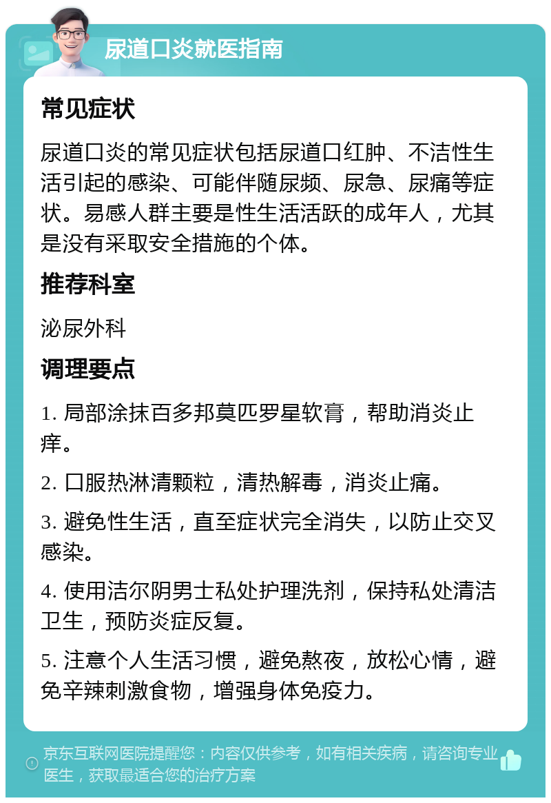 尿道口炎就医指南 常见症状 尿道口炎的常见症状包括尿道口红肿、不洁性生活引起的感染、可能伴随尿频、尿急、尿痛等症状。易感人群主要是性生活活跃的成年人，尤其是没有采取安全措施的个体。 推荐科室 泌尿外科 调理要点 1. 局部涂抹百多邦莫匹罗星软膏，帮助消炎止痒。 2. 口服热淋清颗粒，清热解毒，消炎止痛。 3. 避免性生活，直至症状完全消失，以防止交叉感染。 4. 使用洁尔阴男士私处护理洗剂，保持私处清洁卫生，预防炎症反复。 5. 注意个人生活习惯，避免熬夜，放松心情，避免辛辣刺激食物，增强身体免疫力。