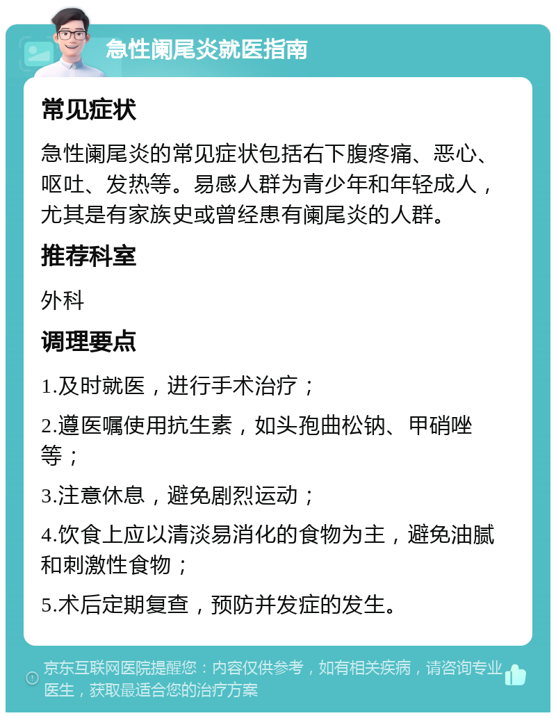 急性阑尾炎就医指南 常见症状 急性阑尾炎的常见症状包括右下腹疼痛、恶心、呕吐、发热等。易感人群为青少年和年轻成人，尤其是有家族史或曾经患有阑尾炎的人群。 推荐科室 外科 调理要点 1.及时就医，进行手术治疗； 2.遵医嘱使用抗生素，如头孢曲松钠、甲硝唑等； 3.注意休息，避免剧烈运动； 4.饮食上应以清淡易消化的食物为主，避免油腻和刺激性食物； 5.术后定期复查，预防并发症的发生。