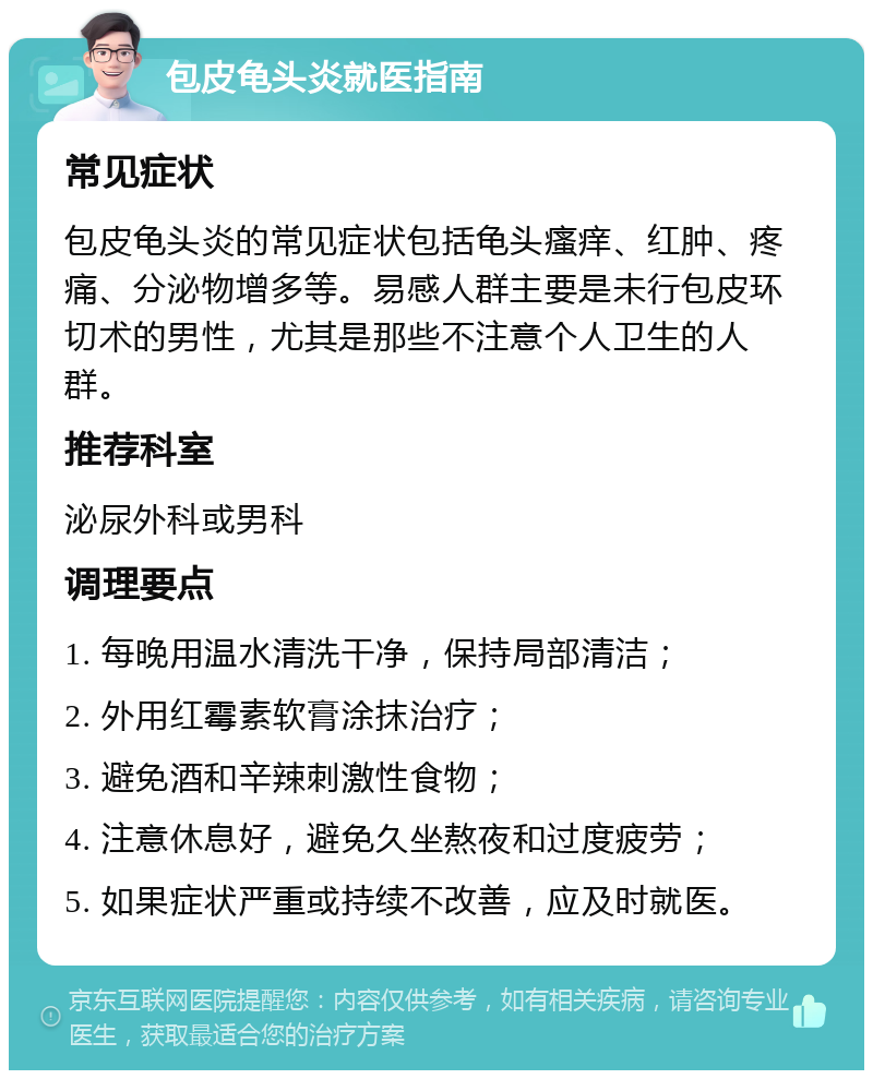 包皮龟头炎就医指南 常见症状 包皮龟头炎的常见症状包括龟头瘙痒、红肿、疼痛、分泌物增多等。易感人群主要是未行包皮环切术的男性，尤其是那些不注意个人卫生的人群。 推荐科室 泌尿外科或男科 调理要点 1. 每晚用温水清洗干净，保持局部清洁； 2. 外用红霉素软膏涂抹治疗； 3. 避免酒和辛辣刺激性食物； 4. 注意休息好，避免久坐熬夜和过度疲劳； 5. 如果症状严重或持续不改善，应及时就医。