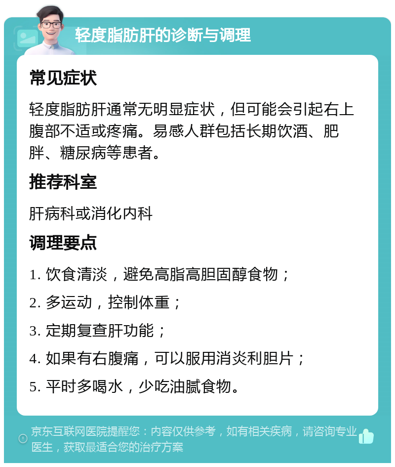 轻度脂肪肝的诊断与调理 常见症状 轻度脂肪肝通常无明显症状，但可能会引起右上腹部不适或疼痛。易感人群包括长期饮酒、肥胖、糖尿病等患者。 推荐科室 肝病科或消化内科 调理要点 1. 饮食清淡，避免高脂高胆固醇食物； 2. 多运动，控制体重； 3. 定期复查肝功能； 4. 如果有右腹痛，可以服用消炎利胆片； 5. 平时多喝水，少吃油腻食物。