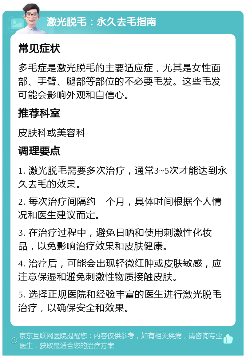 激光脱毛：永久去毛指南 常见症状 多毛症是激光脱毛的主要适应症，尤其是女性面部、手臂、腿部等部位的不必要毛发。这些毛发可能会影响外观和自信心。 推荐科室 皮肤科或美容科 调理要点 1. 激光脱毛需要多次治疗，通常3~5次才能达到永久去毛的效果。 2. 每次治疗间隔约一个月，具体时间根据个人情况和医生建议而定。 3. 在治疗过程中，避免日晒和使用刺激性化妆品，以免影响治疗效果和皮肤健康。 4. 治疗后，可能会出现轻微红肿或皮肤敏感，应注意保湿和避免刺激性物质接触皮肤。 5. 选择正规医院和经验丰富的医生进行激光脱毛治疗，以确保安全和效果。