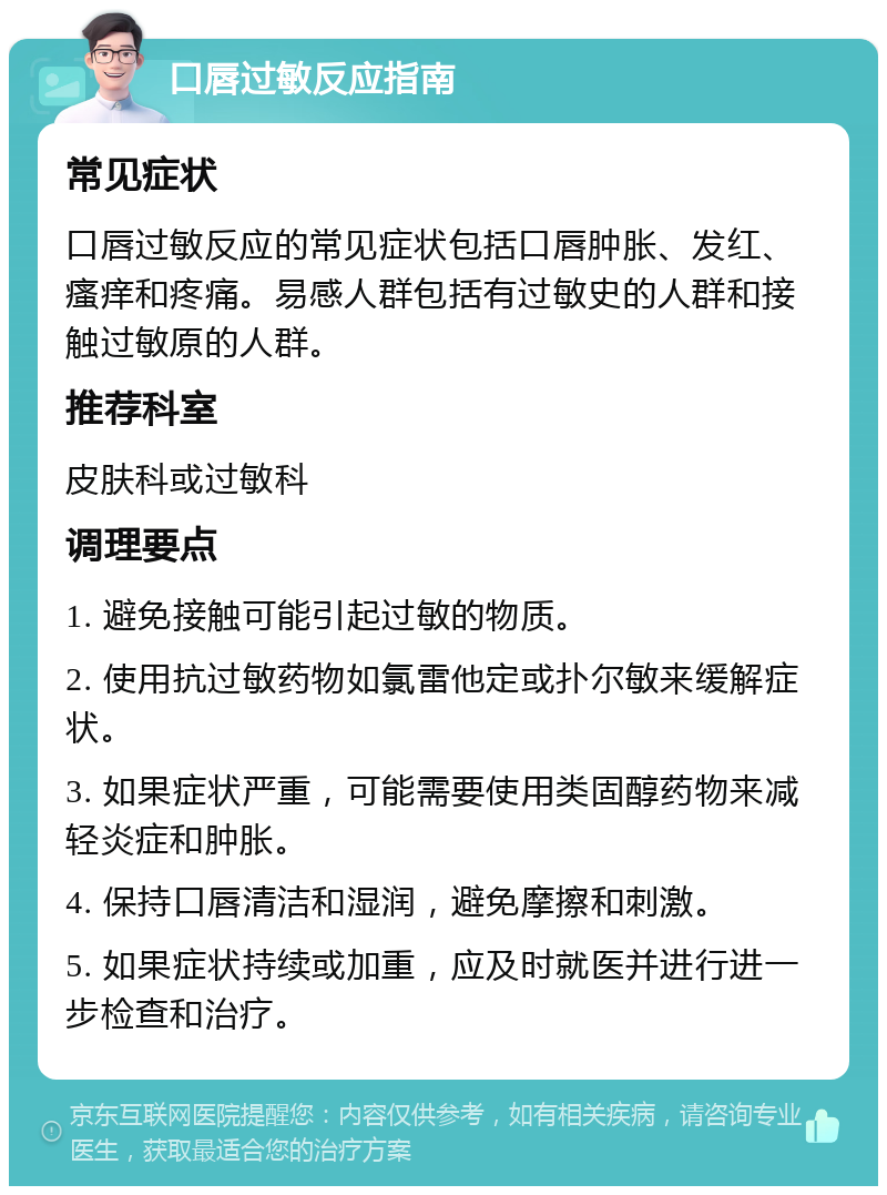 口唇过敏反应指南 常见症状 口唇过敏反应的常见症状包括口唇肿胀、发红、瘙痒和疼痛。易感人群包括有过敏史的人群和接触过敏原的人群。 推荐科室 皮肤科或过敏科 调理要点 1. 避免接触可能引起过敏的物质。 2. 使用抗过敏药物如氯雷他定或扑尔敏来缓解症状。 3. 如果症状严重，可能需要使用类固醇药物来减轻炎症和肿胀。 4. 保持口唇清洁和湿润，避免摩擦和刺激。 5. 如果症状持续或加重，应及时就医并进行进一步检查和治疗。