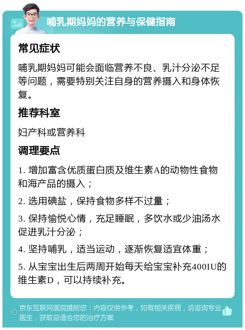 哺乳期妈妈的营养与保健指南 常见症状 哺乳期妈妈可能会面临营养不良、乳汁分泌不足等问题，需要特别关注自身的营养摄入和身体恢复。 推荐科室 妇产科或营养科 调理要点 1. 增加富含优质蛋白质及维生素A的动物性食物和海产品的摄入； 2. 选用碘盐，保持食物多样不过量； 3. 保持愉悦心情，充足睡眠，多饮水或少油汤水促进乳汁分泌； 4. 坚持哺乳，适当运动，逐渐恢复适宜体重； 5. 从宝宝出生后两周开始每天给宝宝补充400IU的维生素D，可以持续补充。