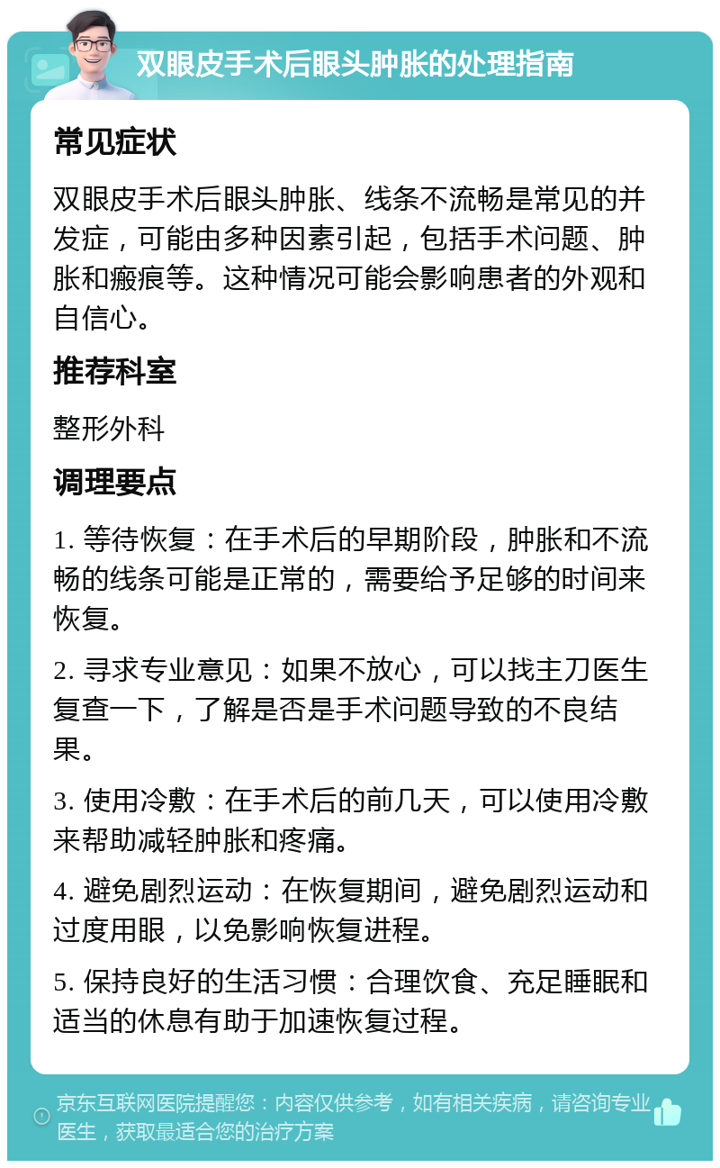 双眼皮手术后眼头肿胀的处理指南 常见症状 双眼皮手术后眼头肿胀、线条不流畅是常见的并发症，可能由多种因素引起，包括手术问题、肿胀和瘢痕等。这种情况可能会影响患者的外观和自信心。 推荐科室 整形外科 调理要点 1. 等待恢复：在手术后的早期阶段，肿胀和不流畅的线条可能是正常的，需要给予足够的时间来恢复。 2. 寻求专业意见：如果不放心，可以找主刀医生复查一下，了解是否是手术问题导致的不良结果。 3. 使用冷敷：在手术后的前几天，可以使用冷敷来帮助减轻肿胀和疼痛。 4. 避免剧烈运动：在恢复期间，避免剧烈运动和过度用眼，以免影响恢复进程。 5. 保持良好的生活习惯：合理饮食、充足睡眠和适当的休息有助于加速恢复过程。