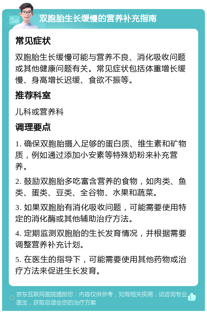 双胞胎生长缓慢的营养补充指南 常见症状 双胞胎生长缓慢可能与营养不良、消化吸收问题或其他健康问题有关。常见症状包括体重增长缓慢、身高增长迟缓、食欲不振等。 推荐科室 儿科或营养科 调理要点 1. 确保双胞胎摄入足够的蛋白质、维生素和矿物质，例如通过添加小安素等特殊奶粉来补充营养。 2. 鼓励双胞胎多吃富含营养的食物，如肉类、鱼类、蛋类、豆类、全谷物、水果和蔬菜。 3. 如果双胞胎有消化吸收问题，可能需要使用特定的消化酶或其他辅助治疗方法。 4. 定期监测双胞胎的生长发育情况，并根据需要调整营养补充计划。 5. 在医生的指导下，可能需要使用其他药物或治疗方法来促进生长发育。