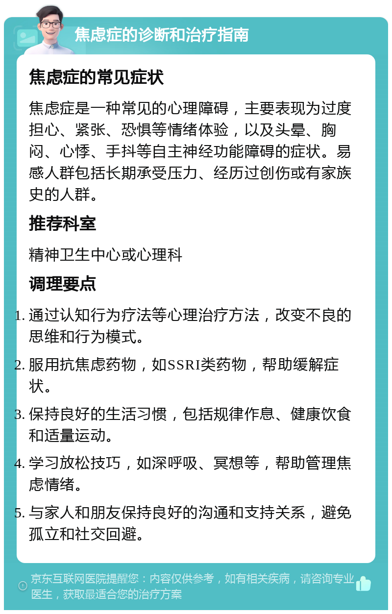 焦虑症的诊断和治疗指南 焦虑症的常见症状 焦虑症是一种常见的心理障碍，主要表现为过度担心、紧张、恐惧等情绪体验，以及头晕、胸闷、心悸、手抖等自主神经功能障碍的症状。易感人群包括长期承受压力、经历过创伤或有家族史的人群。 推荐科室 精神卫生中心或心理科 调理要点 通过认知行为疗法等心理治疗方法，改变不良的思维和行为模式。 服用抗焦虑药物，如SSRI类药物，帮助缓解症状。 保持良好的生活习惯，包括规律作息、健康饮食和适量运动。 学习放松技巧，如深呼吸、冥想等，帮助管理焦虑情绪。 与家人和朋友保持良好的沟通和支持关系，避免孤立和社交回避。