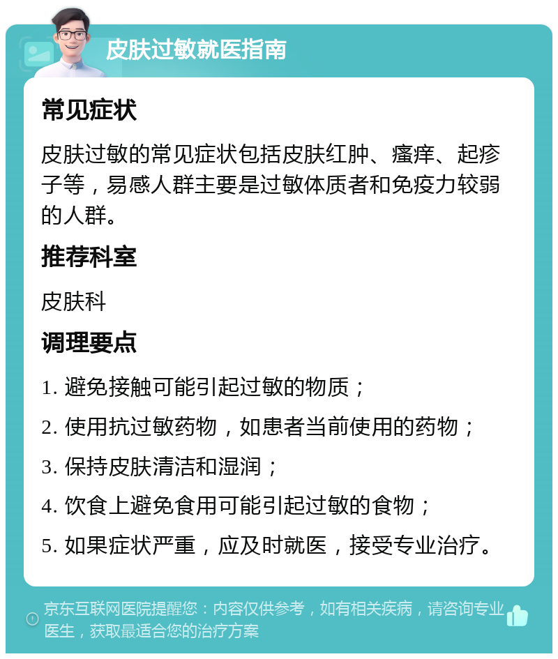 皮肤过敏就医指南 常见症状 皮肤过敏的常见症状包括皮肤红肿、瘙痒、起疹子等，易感人群主要是过敏体质者和免疫力较弱的人群。 推荐科室 皮肤科 调理要点 1. 避免接触可能引起过敏的物质； 2. 使用抗过敏药物，如患者当前使用的药物； 3. 保持皮肤清洁和湿润； 4. 饮食上避免食用可能引起过敏的食物； 5. 如果症状严重，应及时就医，接受专业治疗。