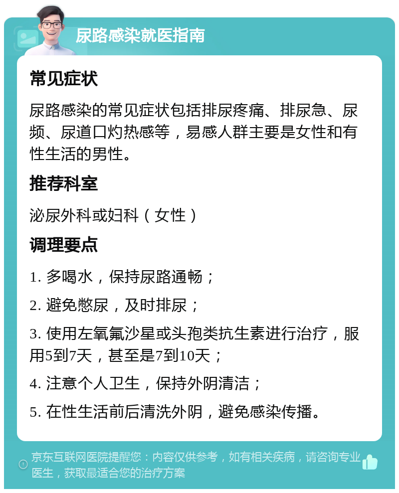 尿路感染就医指南 常见症状 尿路感染的常见症状包括排尿疼痛、排尿急、尿频、尿道口灼热感等，易感人群主要是女性和有性生活的男性。 推荐科室 泌尿外科或妇科（女性） 调理要点 1. 多喝水，保持尿路通畅； 2. 避免憋尿，及时排尿； 3. 使用左氧氟沙星或头孢类抗生素进行治疗，服用5到7天，甚至是7到10天； 4. 注意个人卫生，保持外阴清洁； 5. 在性生活前后清洗外阴，避免感染传播。