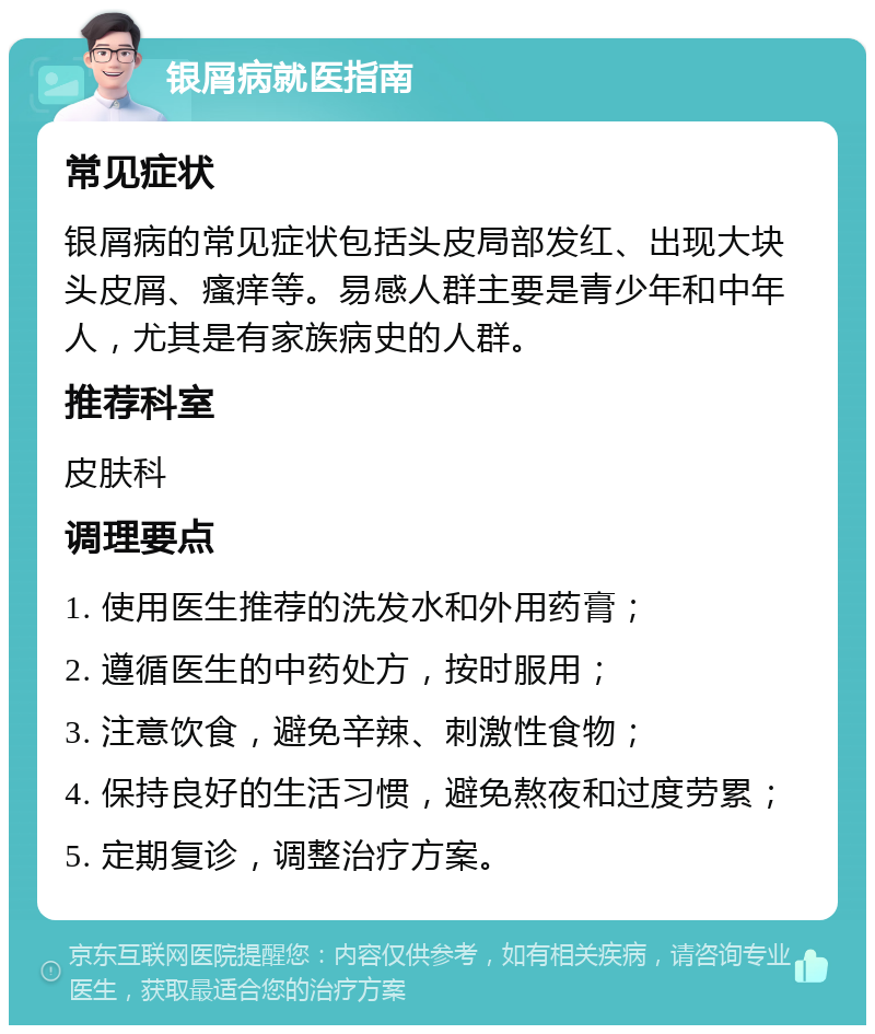 银屑病就医指南 常见症状 银屑病的常见症状包括头皮局部发红、出现大块头皮屑、瘙痒等。易感人群主要是青少年和中年人，尤其是有家族病史的人群。 推荐科室 皮肤科 调理要点 1. 使用医生推荐的洗发水和外用药膏； 2. 遵循医生的中药处方，按时服用； 3. 注意饮食，避免辛辣、刺激性食物； 4. 保持良好的生活习惯，避免熬夜和过度劳累； 5. 定期复诊，调整治疗方案。