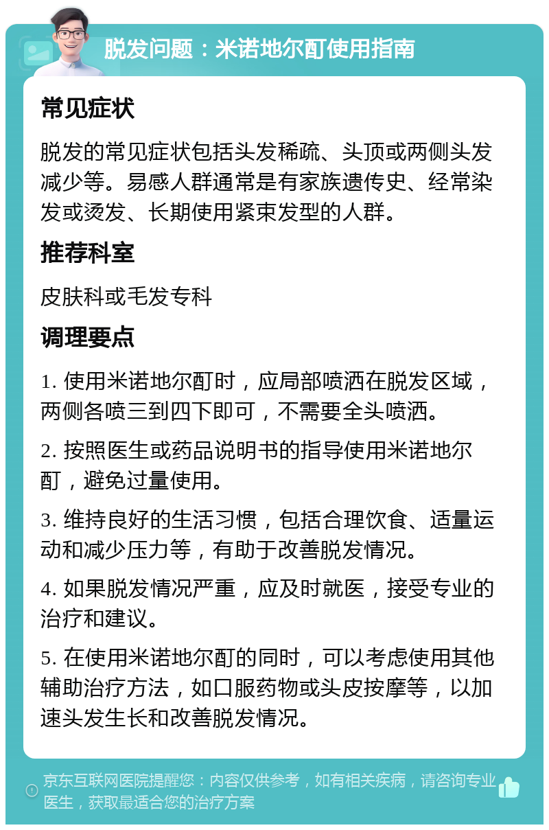 脱发问题：米诺地尔酊使用指南 常见症状 脱发的常见症状包括头发稀疏、头顶或两侧头发减少等。易感人群通常是有家族遗传史、经常染发或烫发、长期使用紧束发型的人群。 推荐科室 皮肤科或毛发专科 调理要点 1. 使用米诺地尔酊时，应局部喷洒在脱发区域，两侧各喷三到四下即可，不需要全头喷洒。 2. 按照医生或药品说明书的指导使用米诺地尔酊，避免过量使用。 3. 维持良好的生活习惯，包括合理饮食、适量运动和减少压力等，有助于改善脱发情况。 4. 如果脱发情况严重，应及时就医，接受专业的治疗和建议。 5. 在使用米诺地尔酊的同时，可以考虑使用其他辅助治疗方法，如口服药物或头皮按摩等，以加速头发生长和改善脱发情况。