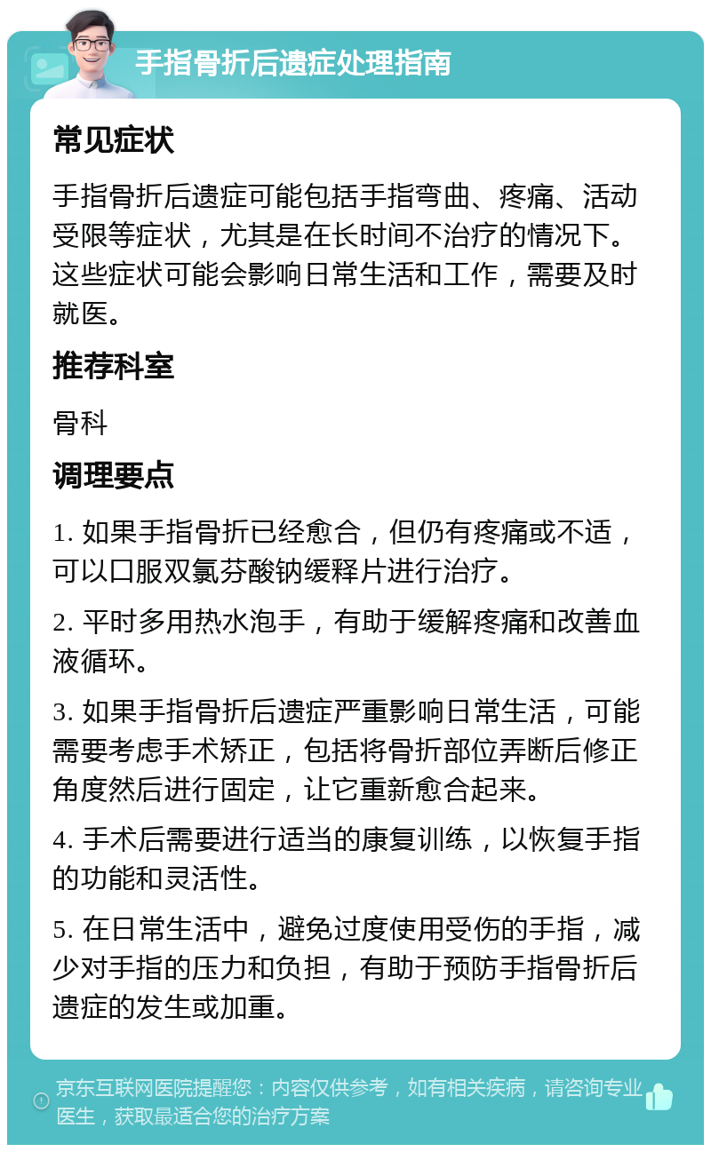 手指骨折后遗症处理指南 常见症状 手指骨折后遗症可能包括手指弯曲、疼痛、活动受限等症状，尤其是在长时间不治疗的情况下。这些症状可能会影响日常生活和工作，需要及时就医。 推荐科室 骨科 调理要点 1. 如果手指骨折已经愈合，但仍有疼痛或不适，可以口服双氯芬酸钠缓释片进行治疗。 2. 平时多用热水泡手，有助于缓解疼痛和改善血液循环。 3. 如果手指骨折后遗症严重影响日常生活，可能需要考虑手术矫正，包括将骨折部位弄断后修正角度然后进行固定，让它重新愈合起来。 4. 手术后需要进行适当的康复训练，以恢复手指的功能和灵活性。 5. 在日常生活中，避免过度使用受伤的手指，减少对手指的压力和负担，有助于预防手指骨折后遗症的发生或加重。