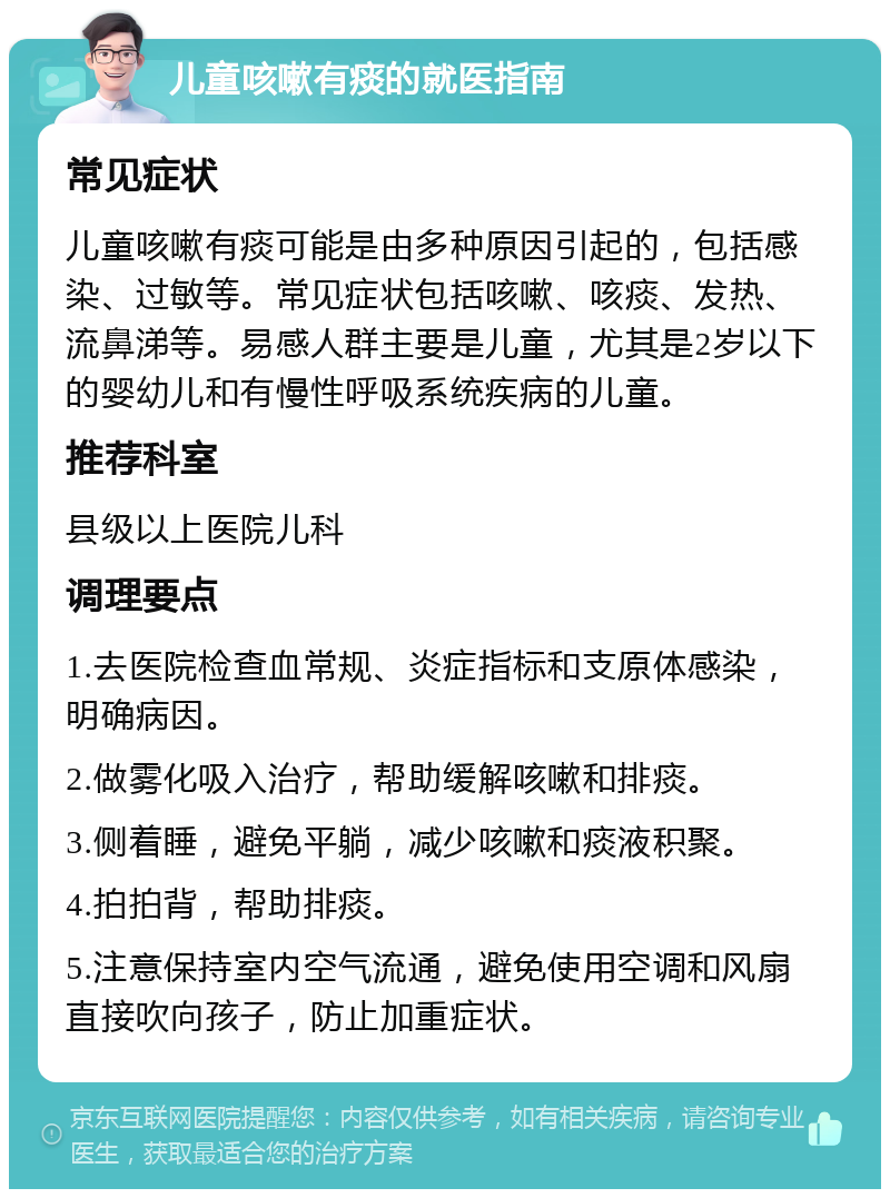 儿童咳嗽有痰的就医指南 常见症状 儿童咳嗽有痰可能是由多种原因引起的，包括感染、过敏等。常见症状包括咳嗽、咳痰、发热、流鼻涕等。易感人群主要是儿童，尤其是2岁以下的婴幼儿和有慢性呼吸系统疾病的儿童。 推荐科室 县级以上医院儿科 调理要点 1.去医院检查血常规、炎症指标和支原体感染，明确病因。 2.做雾化吸入治疗，帮助缓解咳嗽和排痰。 3.侧着睡，避免平躺，减少咳嗽和痰液积聚。 4.拍拍背，帮助排痰。 5.注意保持室内空气流通，避免使用空调和风扇直接吹向孩子，防止加重症状。