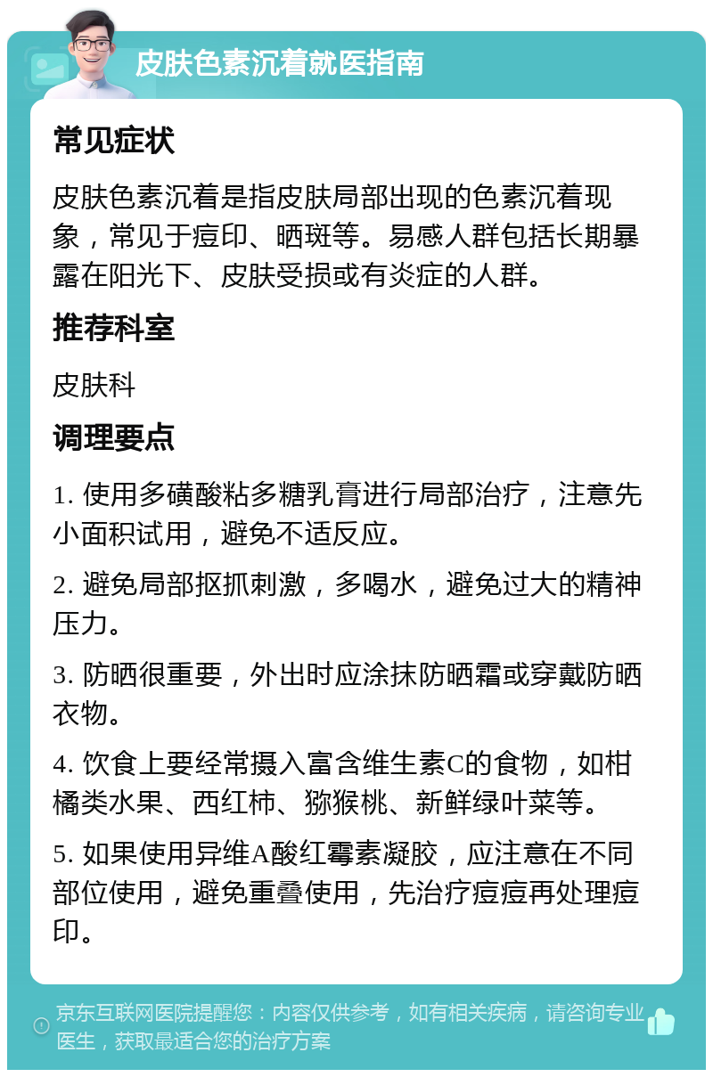 皮肤色素沉着就医指南 常见症状 皮肤色素沉着是指皮肤局部出现的色素沉着现象，常见于痘印、晒斑等。易感人群包括长期暴露在阳光下、皮肤受损或有炎症的人群。 推荐科室 皮肤科 调理要点 1. 使用多磺酸粘多糖乳膏进行局部治疗，注意先小面积试用，避免不适反应。 2. 避免局部抠抓刺激，多喝水，避免过大的精神压力。 3. 防晒很重要，外出时应涂抹防晒霜或穿戴防晒衣物。 4. 饮食上要经常摄入富含维生素C的食物，如柑橘类水果、西红柿、猕猴桃、新鲜绿叶菜等。 5. 如果使用异维A酸红霉素凝胶，应注意在不同部位使用，避免重叠使用，先治疗痘痘再处理痘印。