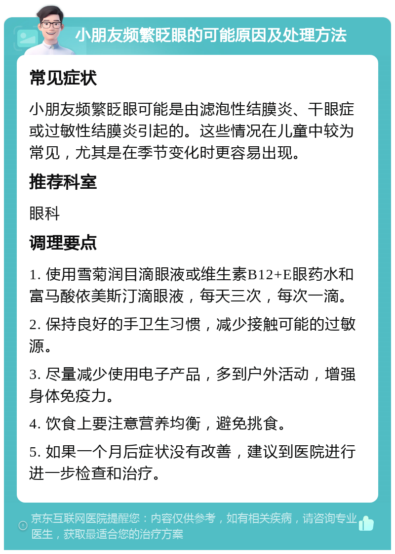 小朋友频繁眨眼的可能原因及处理方法 常见症状 小朋友频繁眨眼可能是由滤泡性结膜炎、干眼症或过敏性结膜炎引起的。这些情况在儿童中较为常见，尤其是在季节变化时更容易出现。 推荐科室 眼科 调理要点 1. 使用雪菊润目滴眼液或维生素B12+E眼药水和富马酸依美斯汀滴眼液，每天三次，每次一滴。 2. 保持良好的手卫生习惯，减少接触可能的过敏源。 3. 尽量减少使用电子产品，多到户外活动，增强身体免疫力。 4. 饮食上要注意营养均衡，避免挑食。 5. 如果一个月后症状没有改善，建议到医院进行进一步检查和治疗。