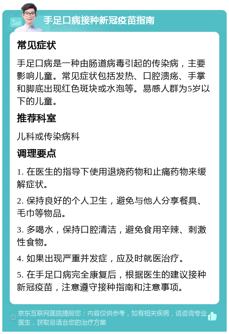 手足口病接种新冠疫苗指南 常见症状 手足口病是一种由肠道病毒引起的传染病，主要影响儿童。常见症状包括发热、口腔溃疡、手掌和脚底出现红色斑块或水泡等。易感人群为5岁以下的儿童。 推荐科室 儿科或传染病科 调理要点 1. 在医生的指导下使用退烧药物和止痛药物来缓解症状。 2. 保持良好的个人卫生，避免与他人分享餐具、毛巾等物品。 3. 多喝水，保持口腔清洁，避免食用辛辣、刺激性食物。 4. 如果出现严重并发症，应及时就医治疗。 5. 在手足口病完全康复后，根据医生的建议接种新冠疫苗，注意遵守接种指南和注意事项。