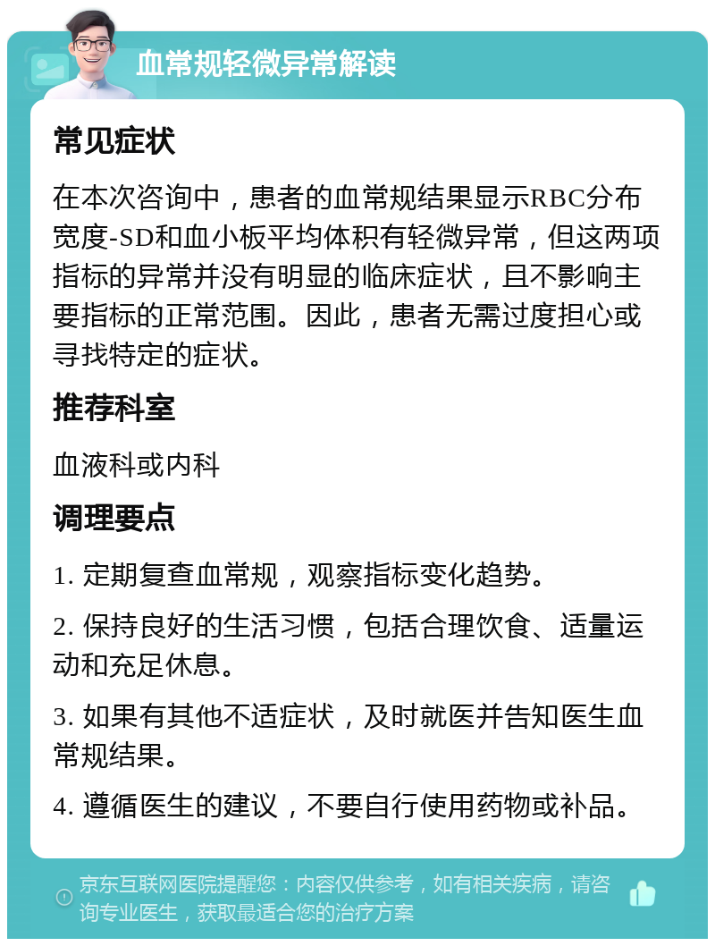 血常规轻微异常解读 常见症状 在本次咨询中，患者的血常规结果显示RBC分布宽度-SD和血小板平均体积有轻微异常，但这两项指标的异常并没有明显的临床症状，且不影响主要指标的正常范围。因此，患者无需过度担心或寻找特定的症状。 推荐科室 血液科或内科 调理要点 1. 定期复查血常规，观察指标变化趋势。 2. 保持良好的生活习惯，包括合理饮食、适量运动和充足休息。 3. 如果有其他不适症状，及时就医并告知医生血常规结果。 4. 遵循医生的建议，不要自行使用药物或补品。