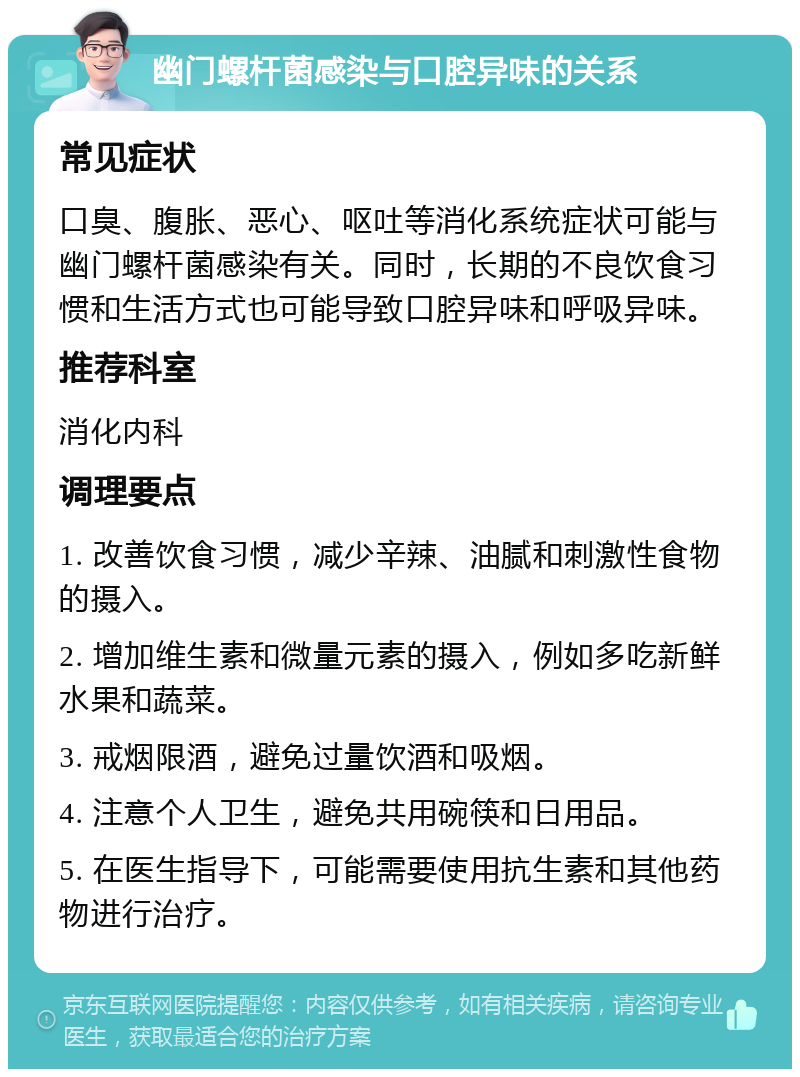 幽门螺杆菌感染与口腔异味的关系 常见症状 口臭、腹胀、恶心、呕吐等消化系统症状可能与幽门螺杆菌感染有关。同时，长期的不良饮食习惯和生活方式也可能导致口腔异味和呼吸异味。 推荐科室 消化内科 调理要点 1. 改善饮食习惯，减少辛辣、油腻和刺激性食物的摄入。 2. 增加维生素和微量元素的摄入，例如多吃新鲜水果和蔬菜。 3. 戒烟限酒，避免过量饮酒和吸烟。 4. 注意个人卫生，避免共用碗筷和日用品。 5. 在医生指导下，可能需要使用抗生素和其他药物进行治疗。