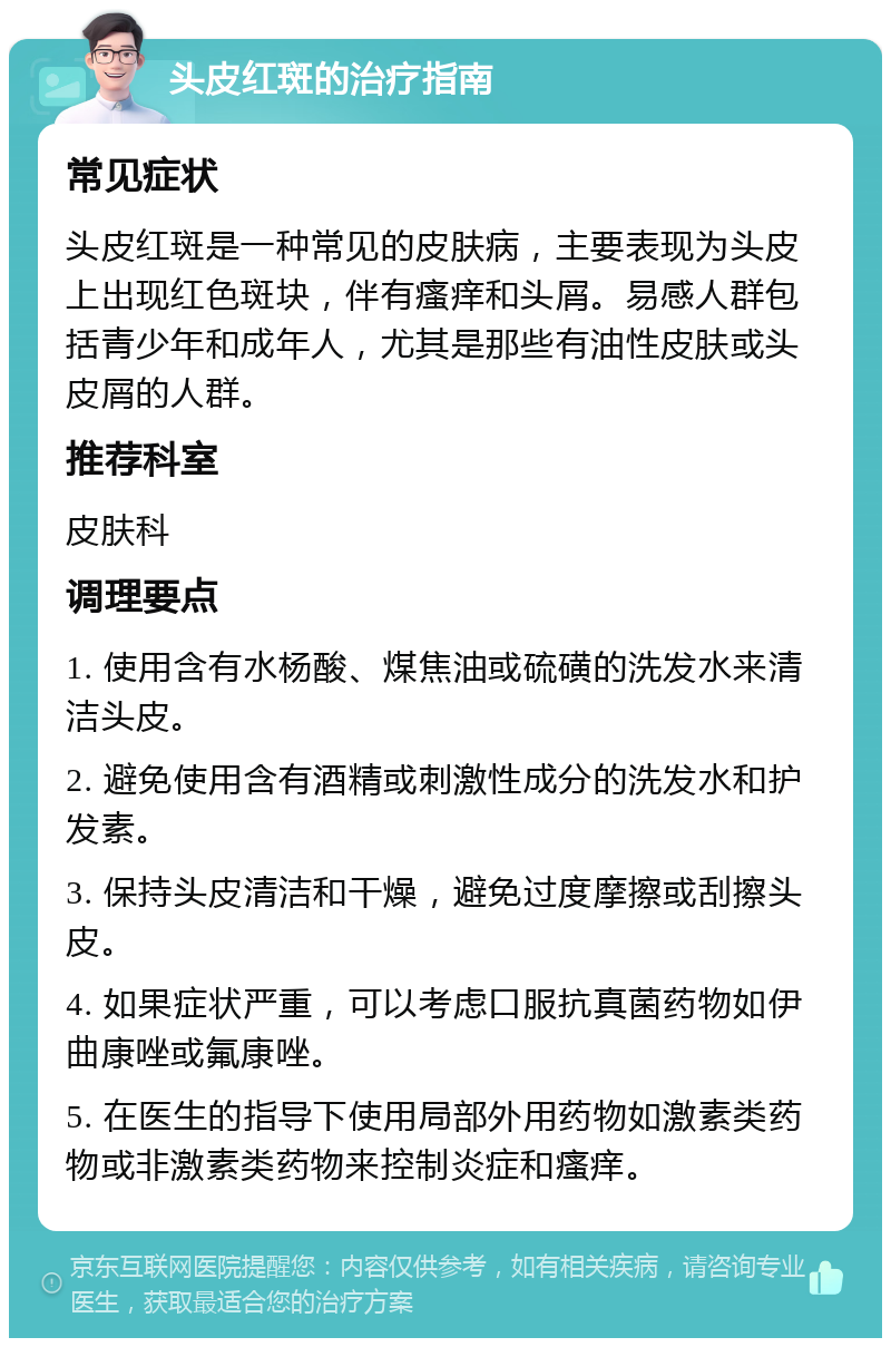 头皮红斑的治疗指南 常见症状 头皮红斑是一种常见的皮肤病，主要表现为头皮上出现红色斑块，伴有瘙痒和头屑。易感人群包括青少年和成年人，尤其是那些有油性皮肤或头皮屑的人群。 推荐科室 皮肤科 调理要点 1. 使用含有水杨酸、煤焦油或硫磺的洗发水来清洁头皮。 2. 避免使用含有酒精或刺激性成分的洗发水和护发素。 3. 保持头皮清洁和干燥，避免过度摩擦或刮擦头皮。 4. 如果症状严重，可以考虑口服抗真菌药物如伊曲康唑或氟康唑。 5. 在医生的指导下使用局部外用药物如激素类药物或非激素类药物来控制炎症和瘙痒。