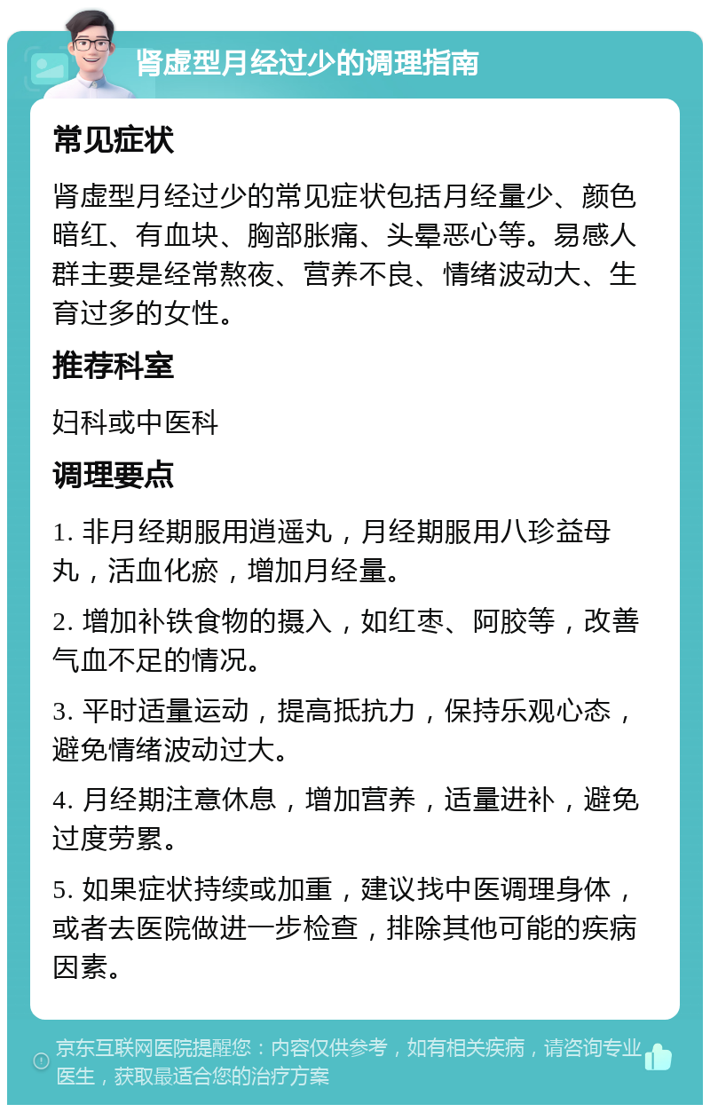 肾虚型月经过少的调理指南 常见症状 肾虚型月经过少的常见症状包括月经量少、颜色暗红、有血块、胸部胀痛、头晕恶心等。易感人群主要是经常熬夜、营养不良、情绪波动大、生育过多的女性。 推荐科室 妇科或中医科 调理要点 1. 非月经期服用逍遥丸，月经期服用八珍益母丸，活血化瘀，增加月经量。 2. 增加补铁食物的摄入，如红枣、阿胶等，改善气血不足的情况。 3. 平时适量运动，提高抵抗力，保持乐观心态，避免情绪波动过大。 4. 月经期注意休息，增加营养，适量进补，避免过度劳累。 5. 如果症状持续或加重，建议找中医调理身体，或者去医院做进一步检查，排除其他可能的疾病因素。