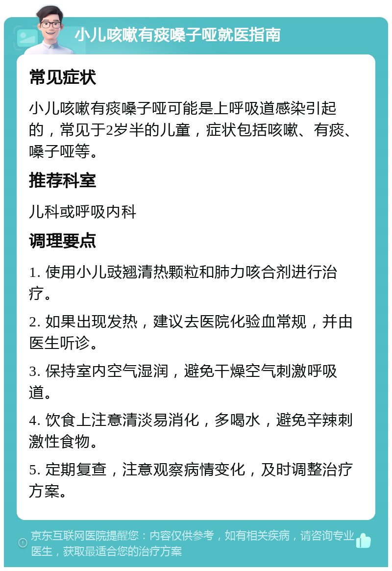 小儿咳嗽有痰嗓子哑就医指南 常见症状 小儿咳嗽有痰嗓子哑可能是上呼吸道感染引起的，常见于2岁半的儿童，症状包括咳嗽、有痰、嗓子哑等。 推荐科室 儿科或呼吸内科 调理要点 1. 使用小儿豉翘清热颗粒和肺力咳合剂进行治疗。 2. 如果出现发热，建议去医院化验血常规，并由医生听诊。 3. 保持室内空气湿润，避免干燥空气刺激呼吸道。 4. 饮食上注意清淡易消化，多喝水，避免辛辣刺激性食物。 5. 定期复查，注意观察病情变化，及时调整治疗方案。