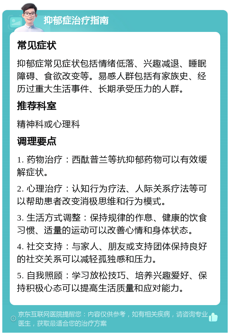 抑郁症治疗指南 常见症状 抑郁症常见症状包括情绪低落、兴趣减退、睡眠障碍、食欲改变等。易感人群包括有家族史、经历过重大生活事件、长期承受压力的人群。 推荐科室 精神科或心理科 调理要点 1. 药物治疗：西酞普兰等抗抑郁药物可以有效缓解症状。 2. 心理治疗：认知行为疗法、人际关系疗法等可以帮助患者改变消极思维和行为模式。 3. 生活方式调整：保持规律的作息、健康的饮食习惯、适量的运动可以改善心情和身体状态。 4. 社交支持：与家人、朋友或支持团体保持良好的社交关系可以减轻孤独感和压力。 5. 自我照顾：学习放松技巧、培养兴趣爱好、保持积极心态可以提高生活质量和应对能力。