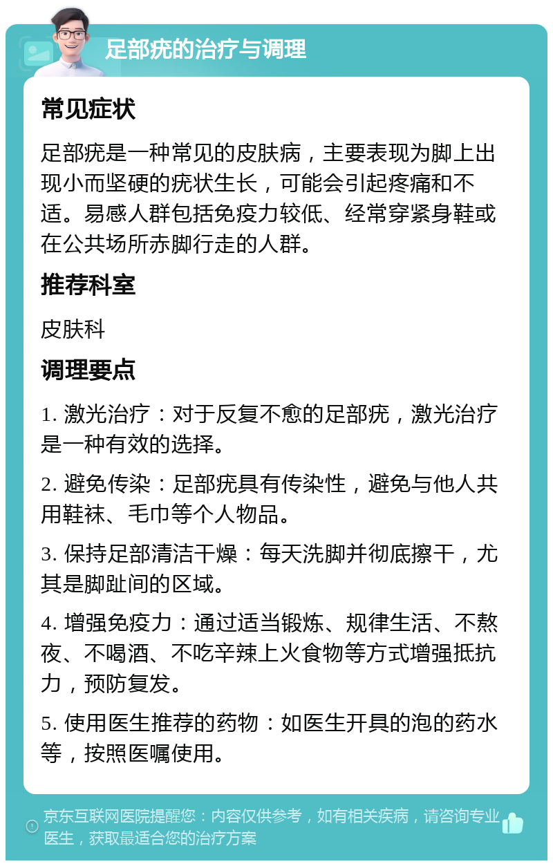 足部疣的治疗与调理 常见症状 足部疣是一种常见的皮肤病，主要表现为脚上出现小而坚硬的疣状生长，可能会引起疼痛和不适。易感人群包括免疫力较低、经常穿紧身鞋或在公共场所赤脚行走的人群。 推荐科室 皮肤科 调理要点 1. 激光治疗：对于反复不愈的足部疣，激光治疗是一种有效的选择。 2. 避免传染：足部疣具有传染性，避免与他人共用鞋袜、毛巾等个人物品。 3. 保持足部清洁干燥：每天洗脚并彻底擦干，尤其是脚趾间的区域。 4. 增强免疫力：通过适当锻炼、规律生活、不熬夜、不喝酒、不吃辛辣上火食物等方式增强抵抗力，预防复发。 5. 使用医生推荐的药物：如医生开具的泡的药水等，按照医嘱使用。