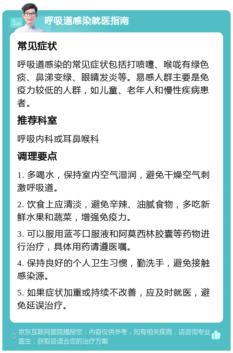 呼吸道感染就医指南 常见症状 呼吸道感染的常见症状包括打喷嚏、喉咙有绿色痰、鼻涕变绿、眼睛发炎等。易感人群主要是免疫力较低的人群，如儿童、老年人和慢性疾病患者。 推荐科室 呼吸内科或耳鼻喉科 调理要点 1. 多喝水，保持室内空气湿润，避免干燥空气刺激呼吸道。 2. 饮食上应清淡，避免辛辣、油腻食物，多吃新鲜水果和蔬菜，增强免疫力。 3. 可以服用蓝芩口服液和阿莫西林胶囊等药物进行治疗，具体用药请遵医嘱。 4. 保持良好的个人卫生习惯，勤洗手，避免接触感染源。 5. 如果症状加重或持续不改善，应及时就医，避免延误治疗。