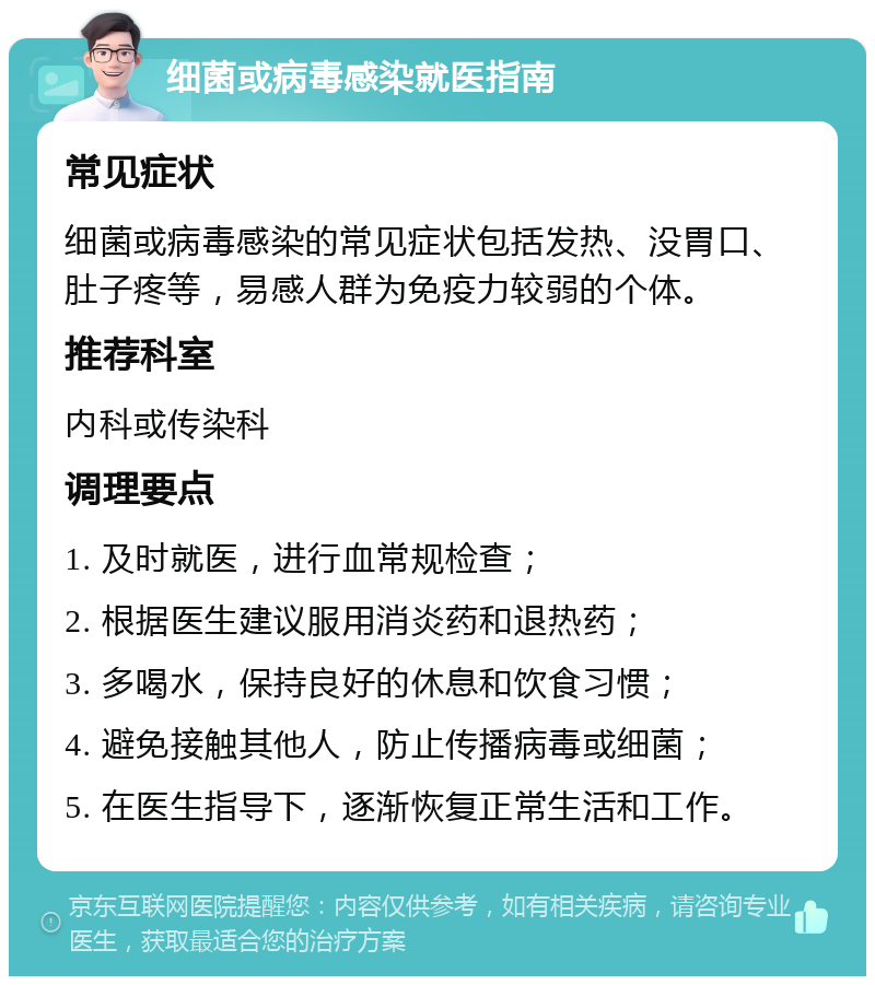 细菌或病毒感染就医指南 常见症状 细菌或病毒感染的常见症状包括发热、没胃口、肚子疼等，易感人群为免疫力较弱的个体。 推荐科室 内科或传染科 调理要点 1. 及时就医，进行血常规检查； 2. 根据医生建议服用消炎药和退热药； 3. 多喝水，保持良好的休息和饮食习惯； 4. 避免接触其他人，防止传播病毒或细菌； 5. 在医生指导下，逐渐恢复正常生活和工作。