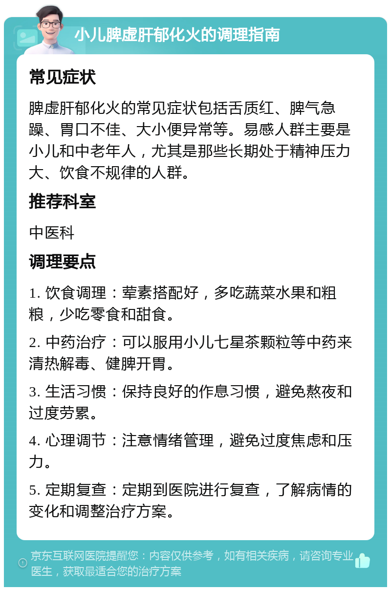 小儿脾虚肝郁化火的调理指南 常见症状 脾虚肝郁化火的常见症状包括舌质红、脾气急躁、胃口不佳、大小便异常等。易感人群主要是小儿和中老年人，尤其是那些长期处于精神压力大、饮食不规律的人群。 推荐科室 中医科 调理要点 1. 饮食调理：荤素搭配好，多吃蔬菜水果和粗粮，少吃零食和甜食。 2. 中药治疗：可以服用小儿七星茶颗粒等中药来清热解毒、健脾开胃。 3. 生活习惯：保持良好的作息习惯，避免熬夜和过度劳累。 4. 心理调节：注意情绪管理，避免过度焦虑和压力。 5. 定期复查：定期到医院进行复查，了解病情的变化和调整治疗方案。