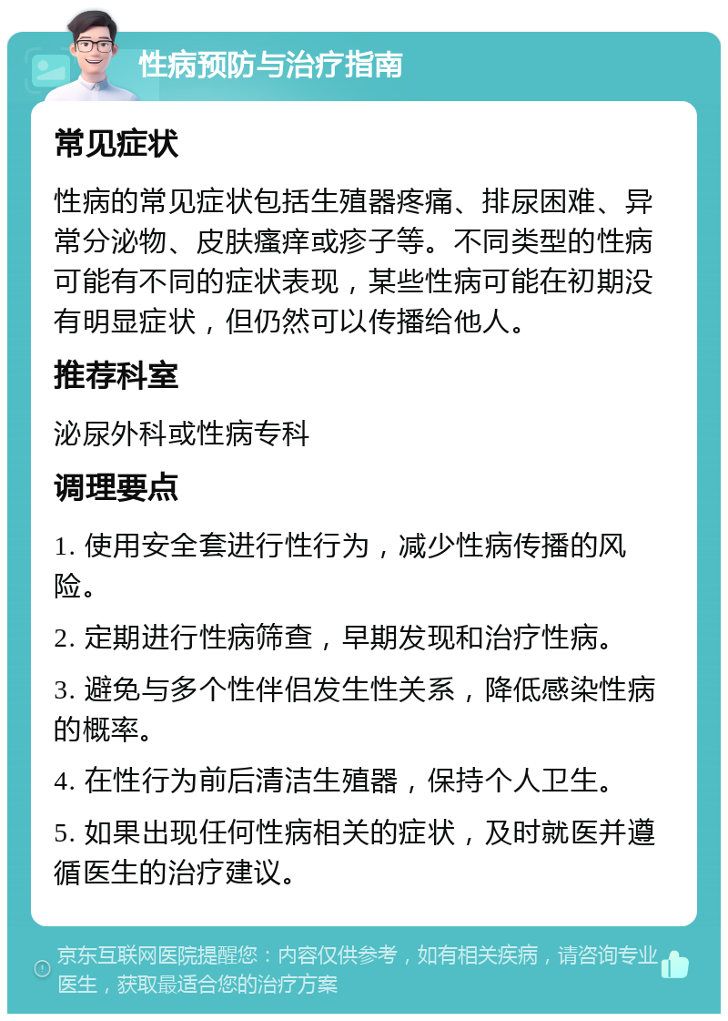 性病预防与治疗指南 常见症状 性病的常见症状包括生殖器疼痛、排尿困难、异常分泌物、皮肤瘙痒或疹子等。不同类型的性病可能有不同的症状表现，某些性病可能在初期没有明显症状，但仍然可以传播给他人。 推荐科室 泌尿外科或性病专科 调理要点 1. 使用安全套进行性行为，减少性病传播的风险。 2. 定期进行性病筛查，早期发现和治疗性病。 3. 避免与多个性伴侣发生性关系，降低感染性病的概率。 4. 在性行为前后清洁生殖器，保持个人卫生。 5. 如果出现任何性病相关的症状，及时就医并遵循医生的治疗建议。