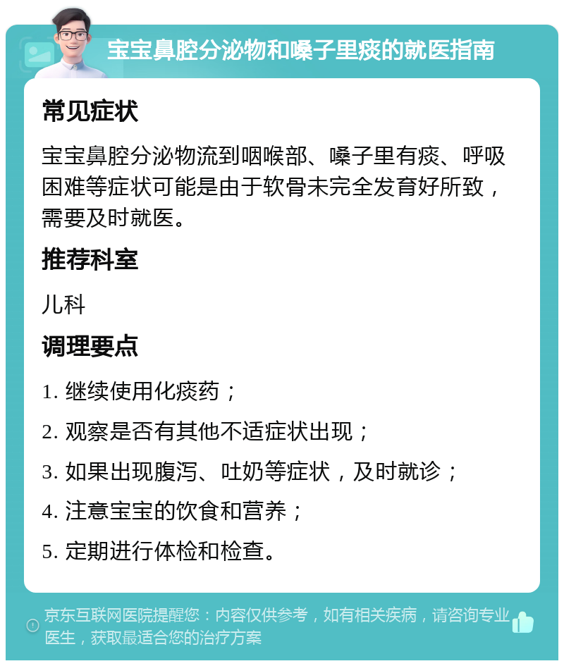 宝宝鼻腔分泌物和嗓子里痰的就医指南 常见症状 宝宝鼻腔分泌物流到咽喉部、嗓子里有痰、呼吸困难等症状可能是由于软骨未完全发育好所致，需要及时就医。 推荐科室 儿科 调理要点 1. 继续使用化痰药； 2. 观察是否有其他不适症状出现； 3. 如果出现腹泻、吐奶等症状，及时就诊； 4. 注意宝宝的饮食和营养； 5. 定期进行体检和检查。