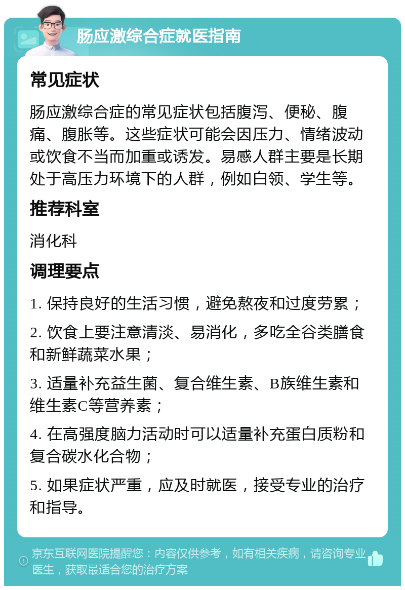 肠应激综合症就医指南 常见症状 肠应激综合症的常见症状包括腹泻、便秘、腹痛、腹胀等。这些症状可能会因压力、情绪波动或饮食不当而加重或诱发。易感人群主要是长期处于高压力环境下的人群，例如白领、学生等。 推荐科室 消化科 调理要点 1. 保持良好的生活习惯，避免熬夜和过度劳累； 2. 饮食上要注意清淡、易消化，多吃全谷类膳食和新鲜蔬菜水果； 3. 适量补充益生菌、复合维生素、B族维生素和维生素C等营养素； 4. 在高强度脑力活动时可以适量补充蛋白质粉和复合碳水化合物； 5. 如果症状严重，应及时就医，接受专业的治疗和指导。