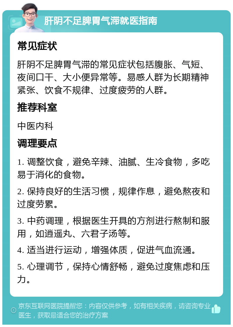 肝阴不足脾胃气滞就医指南 常见症状 肝阴不足脾胃气滞的常见症状包括腹胀、气短、夜间口干、大小便异常等。易感人群为长期精神紧张、饮食不规律、过度疲劳的人群。 推荐科室 中医内科 调理要点 1. 调整饮食，避免辛辣、油腻、生冷食物，多吃易于消化的食物。 2. 保持良好的生活习惯，规律作息，避免熬夜和过度劳累。 3. 中药调理，根据医生开具的方剂进行熬制和服用，如逍遥丸、六君子汤等。 4. 适当进行运动，增强体质，促进气血流通。 5. 心理调节，保持心情舒畅，避免过度焦虑和压力。