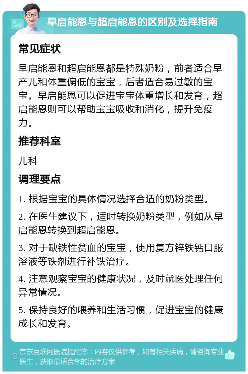 早启能恩与超启能恩的区别及选择指南 常见症状 早启能恩和超启能恩都是特殊奶粉，前者适合早产儿和体重偏低的宝宝，后者适合易过敏的宝宝。早启能恩可以促进宝宝体重增长和发育，超启能恩则可以帮助宝宝吸收和消化，提升免疫力。 推荐科室 儿科 调理要点 1. 根据宝宝的具体情况选择合适的奶粉类型。 2. 在医生建议下，适时转换奶粉类型，例如从早启能恩转换到超启能恩。 3. 对于缺铁性贫血的宝宝，使用复方锌铁钙口服溶液等铁剂进行补铁治疗。 4. 注意观察宝宝的健康状况，及时就医处理任何异常情况。 5. 保持良好的喂养和生活习惯，促进宝宝的健康成长和发育。