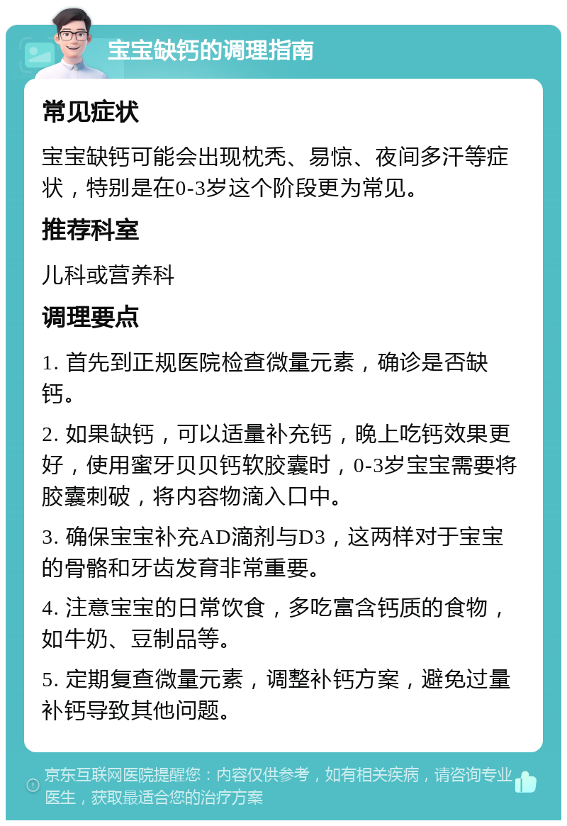 宝宝缺钙的调理指南 常见症状 宝宝缺钙可能会出现枕秃、易惊、夜间多汗等症状，特别是在0-3岁这个阶段更为常见。 推荐科室 儿科或营养科 调理要点 1. 首先到正规医院检查微量元素，确诊是否缺钙。 2. 如果缺钙，可以适量补充钙，晚上吃钙效果更好，使用蜜牙贝贝钙软胶囊时，0-3岁宝宝需要将胶囊刺破，将内容物滴入口中。 3. 确保宝宝补充AD滴剂与D3，这两样对于宝宝的骨骼和牙齿发育非常重要。 4. 注意宝宝的日常饮食，多吃富含钙质的食物，如牛奶、豆制品等。 5. 定期复查微量元素，调整补钙方案，避免过量补钙导致其他问题。