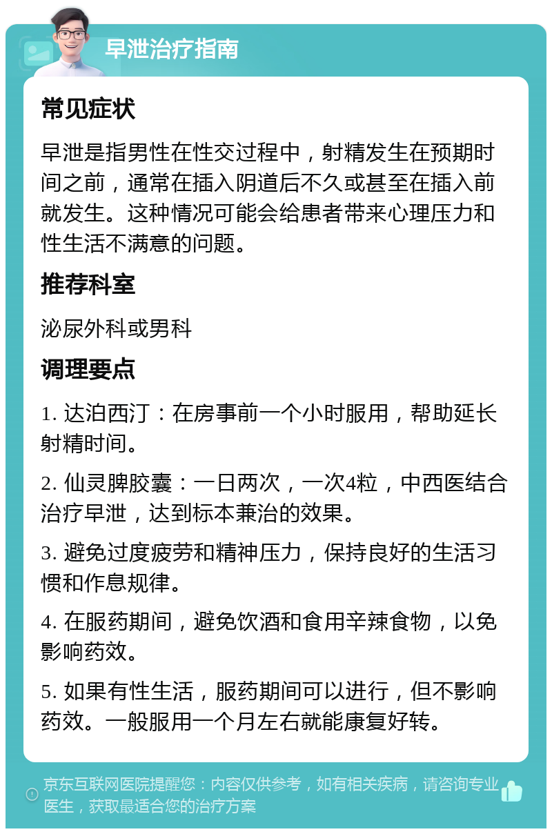 早泄治疗指南 常见症状 早泄是指男性在性交过程中，射精发生在预期时间之前，通常在插入阴道后不久或甚至在插入前就发生。这种情况可能会给患者带来心理压力和性生活不满意的问题。 推荐科室 泌尿外科或男科 调理要点 1. 达泊西汀：在房事前一个小时服用，帮助延长射精时间。 2. 仙灵脾胶囊：一日两次，一次4粒，中西医结合治疗早泄，达到标本兼治的效果。 3. 避免过度疲劳和精神压力，保持良好的生活习惯和作息规律。 4. 在服药期间，避免饮酒和食用辛辣食物，以免影响药效。 5. 如果有性生活，服药期间可以进行，但不影响药效。一般服用一个月左右就能康复好转。