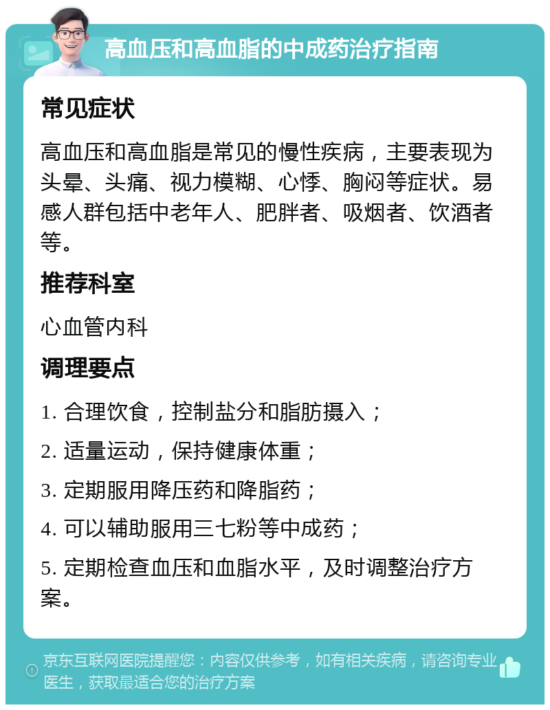 高血压和高血脂的中成药治疗指南 常见症状 高血压和高血脂是常见的慢性疾病，主要表现为头晕、头痛、视力模糊、心悸、胸闷等症状。易感人群包括中老年人、肥胖者、吸烟者、饮酒者等。 推荐科室 心血管内科 调理要点 1. 合理饮食，控制盐分和脂肪摄入； 2. 适量运动，保持健康体重； 3. 定期服用降压药和降脂药； 4. 可以辅助服用三七粉等中成药； 5. 定期检查血压和血脂水平，及时调整治疗方案。