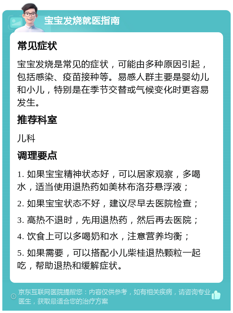 宝宝发烧就医指南 常见症状 宝宝发烧是常见的症状，可能由多种原因引起，包括感染、疫苗接种等。易感人群主要是婴幼儿和小儿，特别是在季节交替或气候变化时更容易发生。 推荐科室 儿科 调理要点 1. 如果宝宝精神状态好，可以居家观察，多喝水，适当使用退热药如美林布洛芬悬浮液； 2. 如果宝宝状态不好，建议尽早去医院检查； 3. 高热不退时，先用退热药，然后再去医院； 4. 饮食上可以多喝奶和水，注意营养均衡； 5. 如果需要，可以搭配小儿柴桂退热颗粒一起吃，帮助退热和缓解症状。