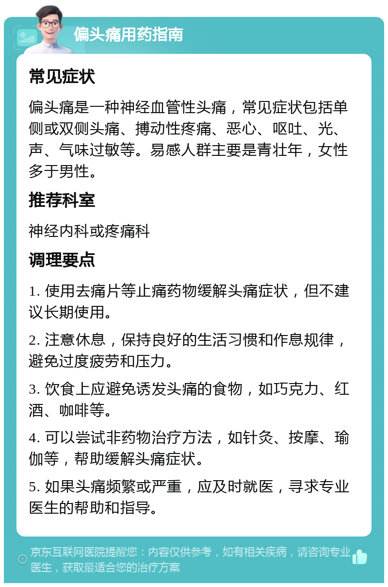 偏头痛用药指南 常见症状 偏头痛是一种神经血管性头痛，常见症状包括单侧或双侧头痛、搏动性疼痛、恶心、呕吐、光、声、气味过敏等。易感人群主要是青壮年，女性多于男性。 推荐科室 神经内科或疼痛科 调理要点 1. 使用去痛片等止痛药物缓解头痛症状，但不建议长期使用。 2. 注意休息，保持良好的生活习惯和作息规律，避免过度疲劳和压力。 3. 饮食上应避免诱发头痛的食物，如巧克力、红酒、咖啡等。 4. 可以尝试非药物治疗方法，如针灸、按摩、瑜伽等，帮助缓解头痛症状。 5. 如果头痛频繁或严重，应及时就医，寻求专业医生的帮助和指导。