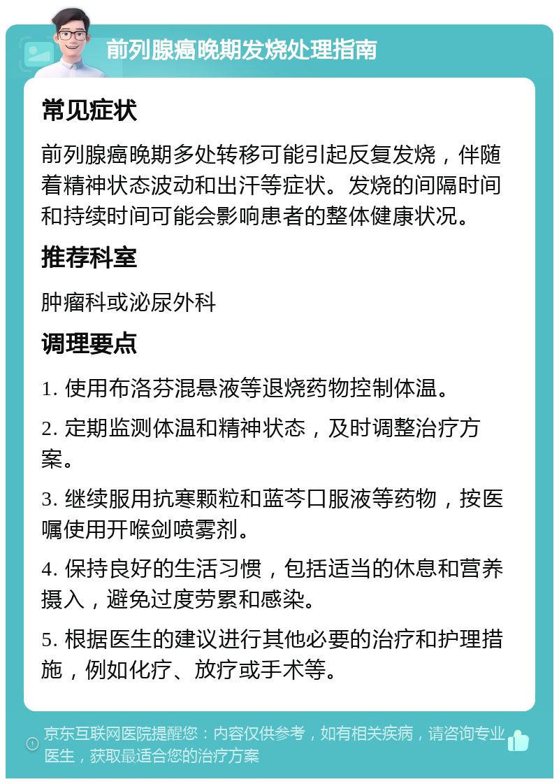 前列腺癌晚期发烧处理指南 常见症状 前列腺癌晚期多处转移可能引起反复发烧，伴随着精神状态波动和出汗等症状。发烧的间隔时间和持续时间可能会影响患者的整体健康状况。 推荐科室 肿瘤科或泌尿外科 调理要点 1. 使用布洛芬混悬液等退烧药物控制体温。 2. 定期监测体温和精神状态，及时调整治疗方案。 3. 继续服用抗寒颗粒和蓝芩口服液等药物，按医嘱使用开喉剑喷雾剂。 4. 保持良好的生活习惯，包括适当的休息和营养摄入，避免过度劳累和感染。 5. 根据医生的建议进行其他必要的治疗和护理措施，例如化疗、放疗或手术等。