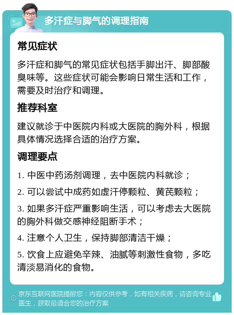 多汗症与脚气的调理指南 常见症状 多汗症和脚气的常见症状包括手脚出汗、脚部酸臭味等。这些症状可能会影响日常生活和工作，需要及时治疗和调理。 推荐科室 建议就诊于中医院内科或大医院的胸外科，根据具体情况选择合适的治疗方案。 调理要点 1. 中医中药汤剂调理，去中医院内科就诊； 2. 可以尝试中成药如虚汗停颗粒、黄芪颗粒； 3. 如果多汗症严重影响生活，可以考虑去大医院的胸外科做交感神经阻断手术； 4. 注意个人卫生，保持脚部清洁干燥； 5. 饮食上应避免辛辣、油腻等刺激性食物，多吃清淡易消化的食物。