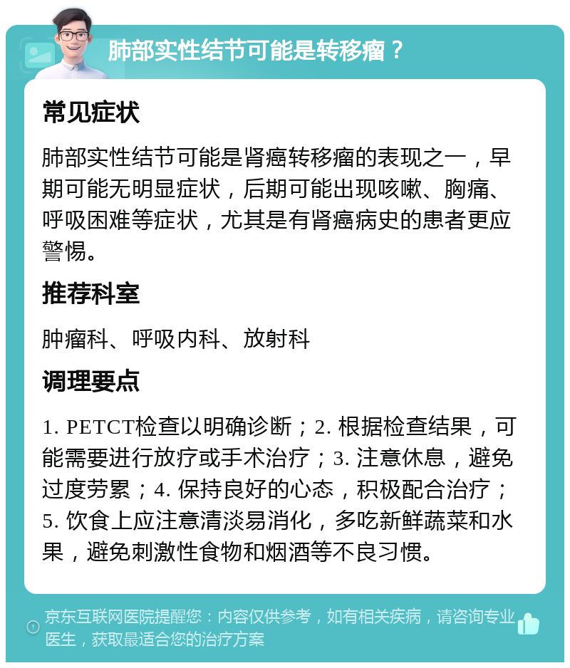 肺部实性结节可能是转移瘤？ 常见症状 肺部实性结节可能是肾癌转移瘤的表现之一，早期可能无明显症状，后期可能出现咳嗽、胸痛、呼吸困难等症状，尤其是有肾癌病史的患者更应警惕。 推荐科室 肿瘤科、呼吸内科、放射科 调理要点 1. PETCT检查以明确诊断；2. 根据检查结果，可能需要进行放疗或手术治疗；3. 注意休息，避免过度劳累；4. 保持良好的心态，积极配合治疗；5. 饮食上应注意清淡易消化，多吃新鲜蔬菜和水果，避免刺激性食物和烟酒等不良习惯。