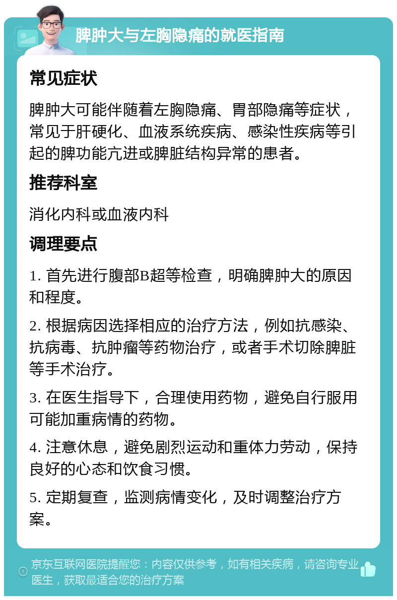 脾肿大与左胸隐痛的就医指南 常见症状 脾肿大可能伴随着左胸隐痛、胃部隐痛等症状，常见于肝硬化、血液系统疾病、感染性疾病等引起的脾功能亢进或脾脏结构异常的患者。 推荐科室 消化内科或血液内科 调理要点 1. 首先进行腹部B超等检查，明确脾肿大的原因和程度。 2. 根据病因选择相应的治疗方法，例如抗感染、抗病毒、抗肿瘤等药物治疗，或者手术切除脾脏等手术治疗。 3. 在医生指导下，合理使用药物，避免自行服用可能加重病情的药物。 4. 注意休息，避免剧烈运动和重体力劳动，保持良好的心态和饮食习惯。 5. 定期复查，监测病情变化，及时调整治疗方案。