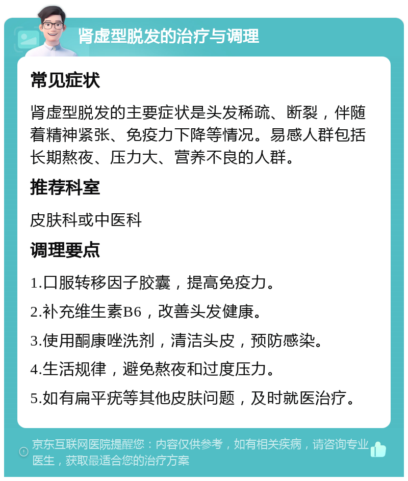 肾虚型脱发的治疗与调理 常见症状 肾虚型脱发的主要症状是头发稀疏、断裂，伴随着精神紧张、免疫力下降等情况。易感人群包括长期熬夜、压力大、营养不良的人群。 推荐科室 皮肤科或中医科 调理要点 1.口服转移因子胶囊，提高免疫力。 2.补充维生素B6，改善头发健康。 3.使用酮康唑洗剂，清洁头皮，预防感染。 4.生活规律，避免熬夜和过度压力。 5.如有扁平疣等其他皮肤问题，及时就医治疗。