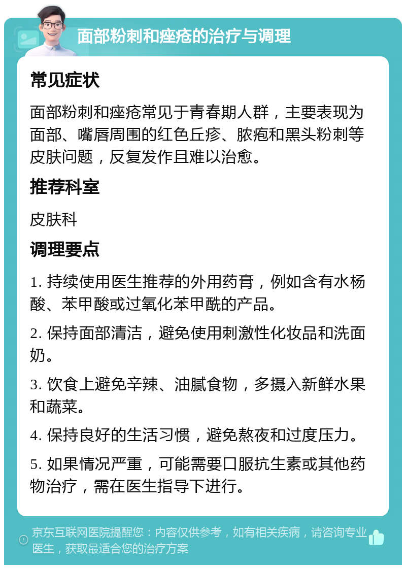 面部粉刺和痤疮的治疗与调理 常见症状 面部粉刺和痤疮常见于青春期人群，主要表现为面部、嘴唇周围的红色丘疹、脓疱和黑头粉刺等皮肤问题，反复发作且难以治愈。 推荐科室 皮肤科 调理要点 1. 持续使用医生推荐的外用药膏，例如含有水杨酸、苯甲酸或过氧化苯甲酰的产品。 2. 保持面部清洁，避免使用刺激性化妆品和洗面奶。 3. 饮食上避免辛辣、油腻食物，多摄入新鲜水果和蔬菜。 4. 保持良好的生活习惯，避免熬夜和过度压力。 5. 如果情况严重，可能需要口服抗生素或其他药物治疗，需在医生指导下进行。