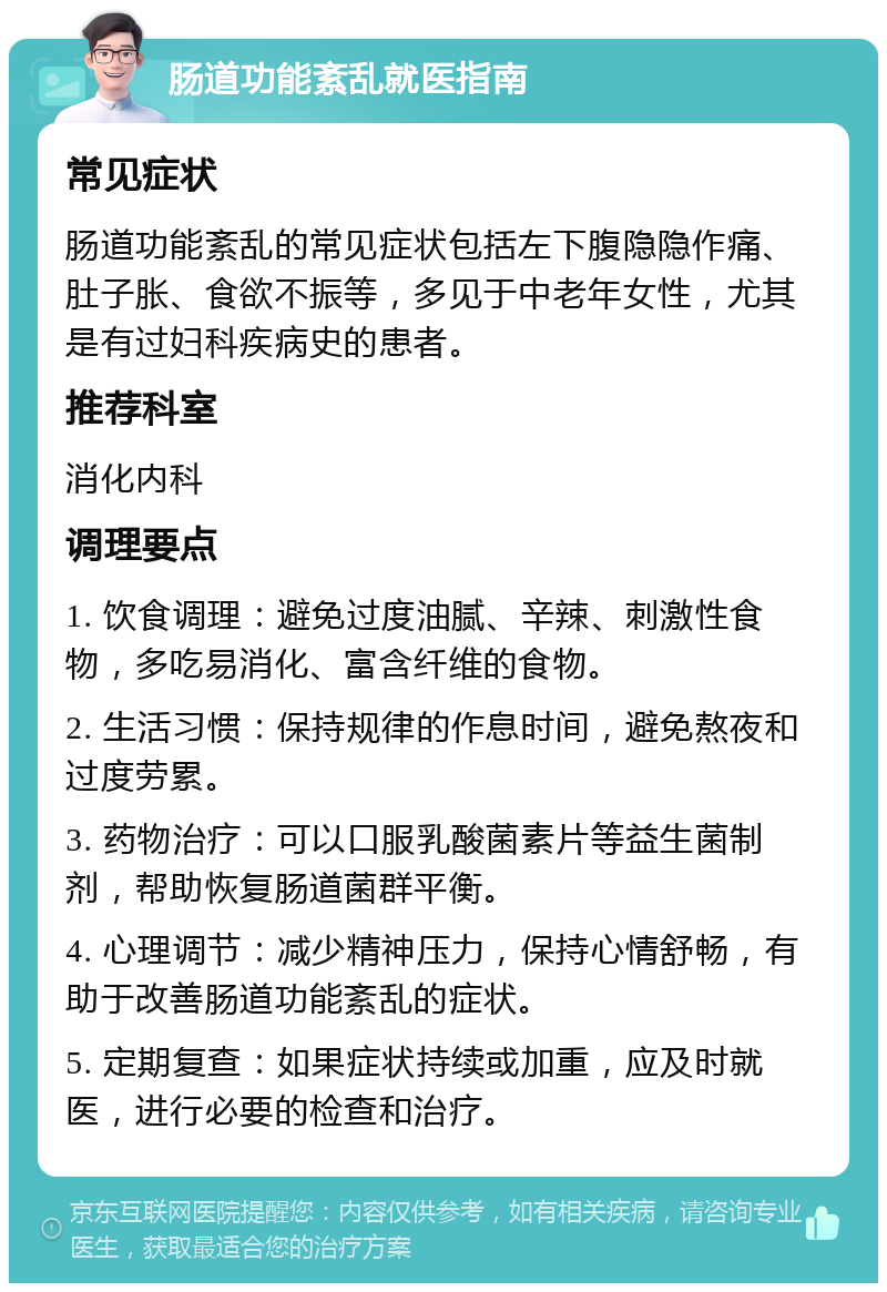 肠道功能紊乱就医指南 常见症状 肠道功能紊乱的常见症状包括左下腹隐隐作痛、肚子胀、食欲不振等，多见于中老年女性，尤其是有过妇科疾病史的患者。 推荐科室 消化内科 调理要点 1. 饮食调理：避免过度油腻、辛辣、刺激性食物，多吃易消化、富含纤维的食物。 2. 生活习惯：保持规律的作息时间，避免熬夜和过度劳累。 3. 药物治疗：可以口服乳酸菌素片等益生菌制剂，帮助恢复肠道菌群平衡。 4. 心理调节：减少精神压力，保持心情舒畅，有助于改善肠道功能紊乱的症状。 5. 定期复查：如果症状持续或加重，应及时就医，进行必要的检查和治疗。